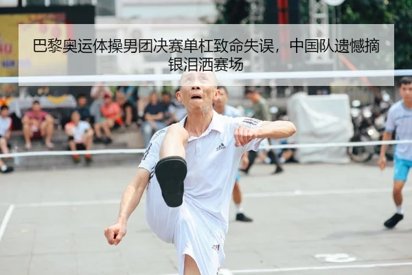 巴黎奥运体操男团决赛单杠致命失误，中国队遗憾摘银泪洒赛场
